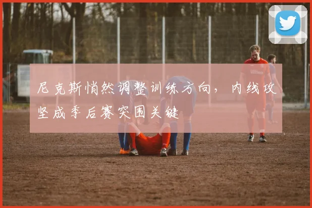 尼克斯悄然调整训练方向，内线攻坚成季后赛突围关键