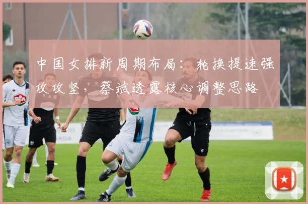 中国女排新周期布局：轮换提速强攻攻坚，蔡斌透露核心调整思路