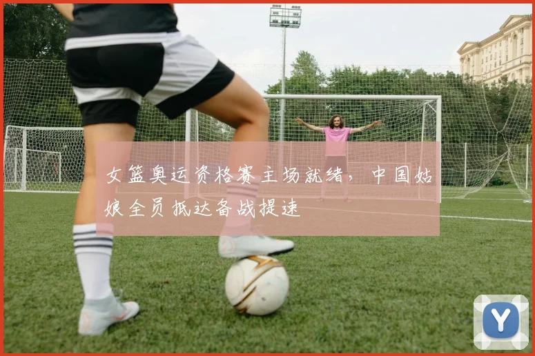 女篮奥运资格赛主场就绪，中国姑娘全员抵达备战提速 - 百度体育
