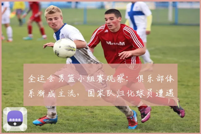全运会男篮小组赛观察：俱乐部体系渐成主流，国家队归化球员遭遇战术围剿