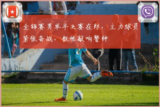 全锦赛男单半决赛在即，主力球员紧张备战，教练敲响警钟