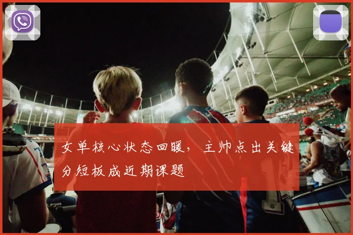 女单核心状态回暖，主帅点出关键分短板成近期课题