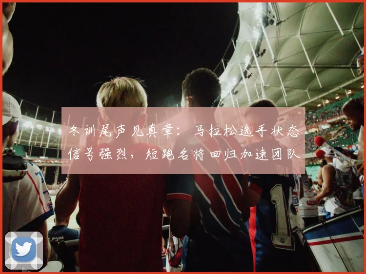 冬训尾声见真章：马拉松选手状态信号强烈，短跑名将回归加速团队磨合