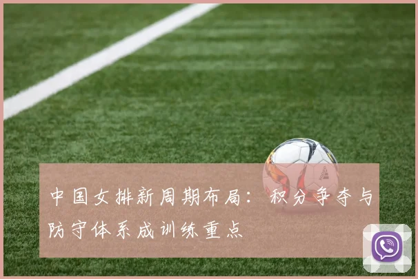 中国女排新周期布局:积分争夺与防守体系成训练重点