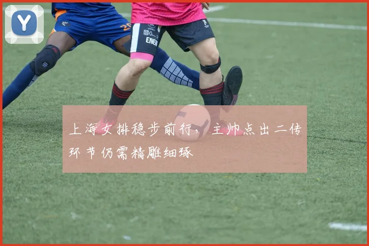 上海女排稳步前行，主帅点出二传环节仍需精雕细琢